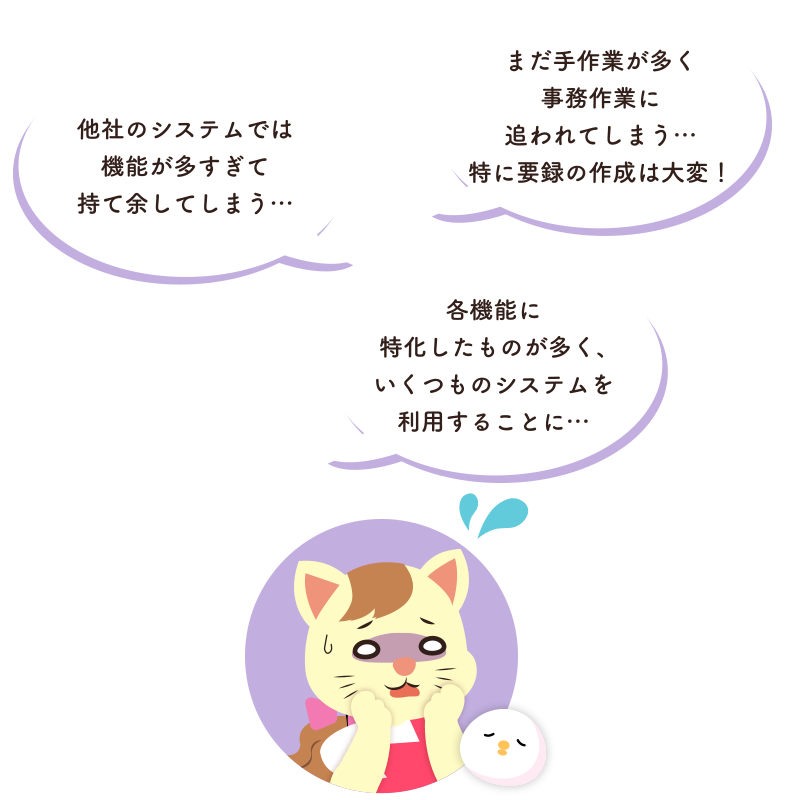 各機能に特化したものが多く、幾つものシステムを利用することに…。他社のシステムでは機能が多すぎて持て余してしまう。まだ手作業が多く事務作業に追われてしまう…。特に要録の作成は大変!